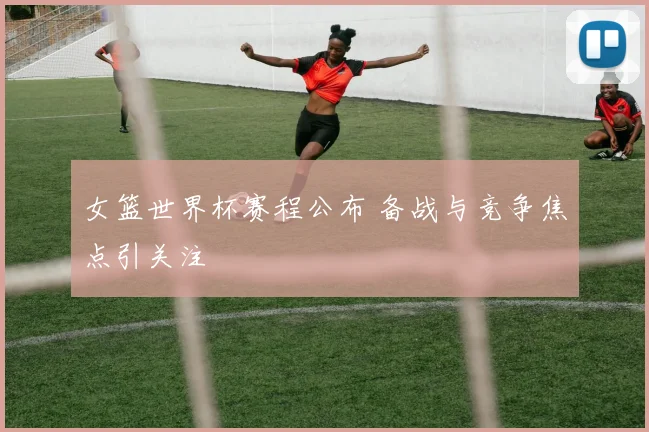 女篮世界杯赛程公布 备战与竞争焦点引关注