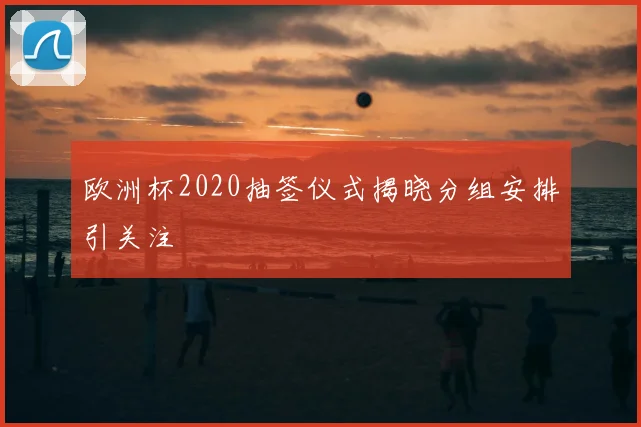 欧洲杯2020抽签仪式揭晓分组安排引关注