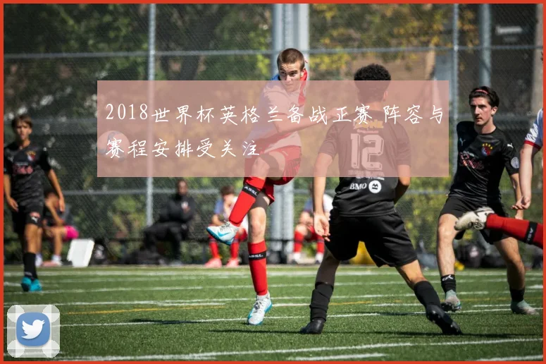 2018世界杯英格兰备战正赛 阵容与赛程安排受关注